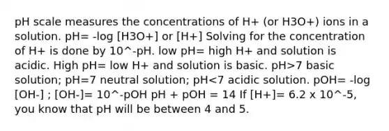 pH scale measures the concentrations of H+ (or H3O+) ions in a solution. pH= -log [H3O+] or [H+] Solving for the concentration of H+ is done by 10^-pH. low pH= high H+ and solution is acidic. High pH= low H+ and solution is basic. pH>7 basic solution; pH=7 neutral solution; pH<7 acidic solution. pOH= -log [OH-] ; [OH-]= 10^-pOH pH + pOH = 14 If [H+]= 6.2 x 10^-5, you know that pH will be between 4 and 5.