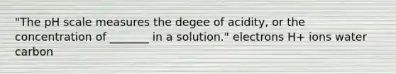 "The pH scale measures the degee of acidity, or the concentration of _______ in a solution." electrons H+ ions water carbon