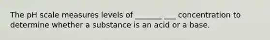 The pH scale measures levels of _______ ___ concentration to determine whether a substance is an acid or a base.