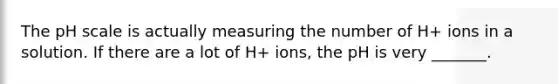 The pH scale is actually measuring the number of H+ ions in a solution. If there are a lot of H+ ions, the pH is very _______.