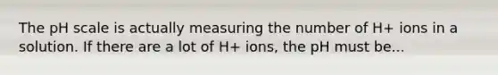 <a href='https://www.questionai.com/knowledge/k8xXx430Zt-the-ph-scale' class='anchor-knowledge'>the ph scale</a> is actually measuring the number of H+ ions in a solution. If there are a lot of H+ ions, the pH must be...