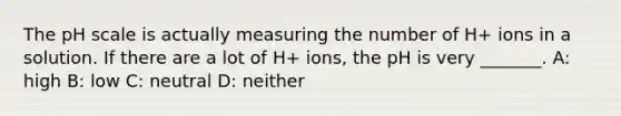 The pH scale is actually measuring the number of H+ ions in a solution. If there are a lot of H+ ions, the pH is very _______. A: high B: low C: neutral D: neither