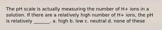 <a href='https://www.questionai.com/knowledge/k8xXx430Zt-the-ph-scale' class='anchor-knowledge'>the ph scale</a> is actually measuring the number of H+ ions in a solution. If there are a relatively high number of H+ ions, the pH is relatively _______. a. high b. low c. neutral d. none of these