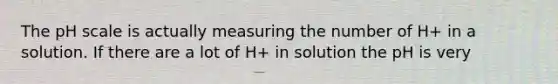 The pH scale is actually measuring the number of H+ in a solution. If there are a lot of H+ in solution the pH is very