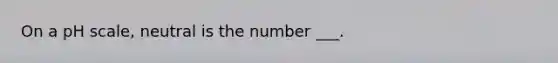 On a pH scale, neutral is the number ___.