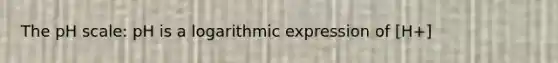 The pH scale: pH is a logarithmic expression of [H+]