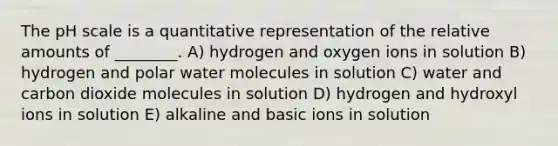 <a href='https://www.questionai.com/knowledge/k8xXx430Zt-the-ph-scale' class='anchor-knowledge'>the ph scale</a> is a quantitative representation of the relative amounts of ________. A) hydrogen and oxygen ions in solution B) hydrogen and polar water molecules in solution C) water and carbon dioxide molecules in solution D) hydrogen and hydroxyl ions in solution E) alkaline and basic ions in solution