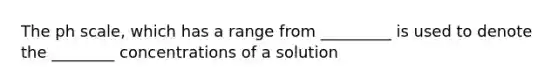 The ph scale, which has a range from _________ is used to denote the ________ concentrations of a solution