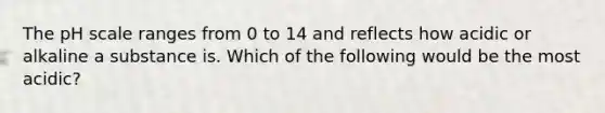 The pH scale ranges from 0 to 14 and reflects how acidic or alkaline a substance is. Which of the following would be the most acidic?