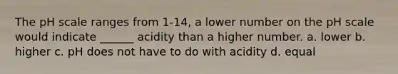 The pH scale ranges from 1-14, a lower number on the pH scale would indicate ______ acidity than a higher number. a. lower b. higher c. pH does not have to do with acidity d. equal
