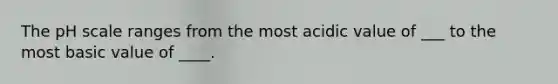 The pH scale ranges from the most acidic value of ___ to the most basic value of ____.