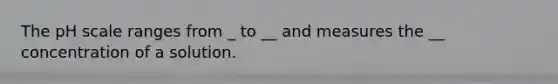 The pH scale ranges from _ to __ and measures the __ concentration of a solution.