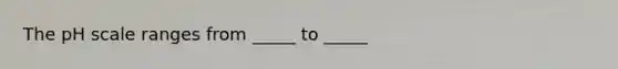 The pH scale ranges from _____ to _____