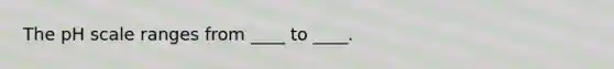 The pH scale ranges from ____ to ____.