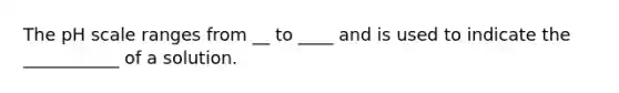 The pH scale ranges from __ to ____ and is used to indicate the ___________ of a solution.