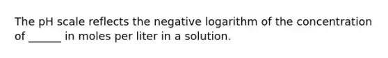 The pH scale reflects the negative logarithm of the concentration of ______ in moles per liter in a solution.