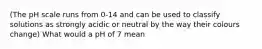 (The pH scale runs from 0-14 and can be used to classify solutions as strongly acidic or neutral by the way their colours change) What would a pH of 7 mean