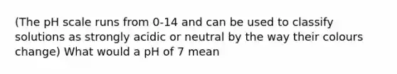 (The pH scale runs from 0-14 and can be used to classify solutions as strongly acidic or neutral by the way their colours change) What would a pH of 7 mean