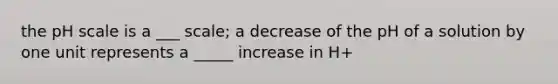 the pH scale is a ___ scale; a decrease of the pH of a solution by one unit represents a _____ increase in H+