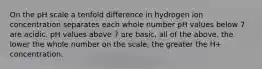 On the pH scale a tenfold difference in hydrogen ion concentration separates each whole number pH values below 7 are acidic. pH values above 7 are basic. all of the above. the lower the whole number on the scale, the greater the H+ concentration.