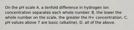 On the pH scale A. a tenfold difference in hydrogen ion concentration separates each whole number. B. the lower the whole number on the scale, the greater the H+ concentration. C. pH values above 7 are basic (alkaline). D. all of the above.