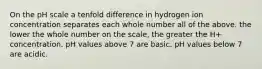 On the pH scale a tenfold difference in hydrogen ion concentration separates each whole number all of the above. the lower the whole number on the scale, the greater the H+ concentration. pH values above 7 are basic. pH values below 7 are acidic.