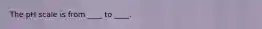 The pH scale is from ____ to ____.