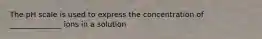The pH scale is used to express the concentration of ______________ ions in a solution