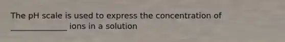 The pH scale is used to express the concentration of ______________ ions in a solution