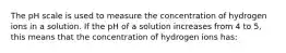 The pH scale is used to measure the concentration of hydrogen ions in a solution. If the pH of a solution increases from 4 to 5, this means that the concentration of hydrogen ions has: