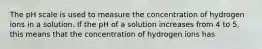 The pH scale is used to measure the concentration of hydrogen ions in a solution. If the pH of a solution increases from 4 to 5, this means that the concentration of hydrogen ions has