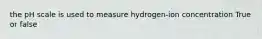 the pH scale is used to measure hydrogen-ion concentration True or false