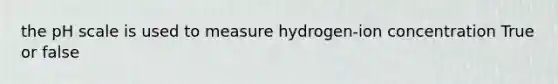 the pH scale is used to measure hydrogen-ion concentration True or false