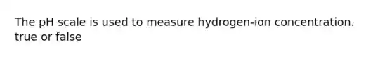 The pH scale is used to measure hydrogen-ion concentration. true or false