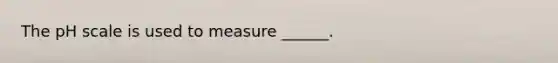 The pH scale is used to measure ______.