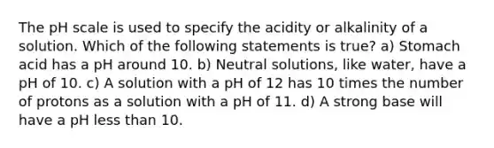 The pH scale is used to specify the acidity or alkalinity of a solution. Which of the following statements is true? a) Stomach acid has a pH around 10. b) Neutral solutions, like water, have a pH of 10. c) A solution with a pH of 12 has 10 times the number of protons as a solution with a pH of 11. d) A strong base will have a pH less than 10.