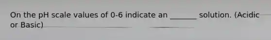 On the pH scale values of 0-6 indicate an _______ solution. (Acidic or Basic)