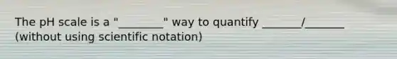 The pH scale is a "________" way to quantify _______/_______ (without using scientific notation)
