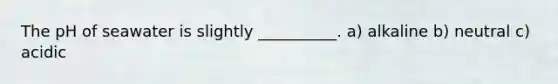 The pH of seawater is slightly __________. a) alkaline b) neutral c) acidic