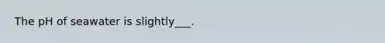 The pH of seawater is slightly___.