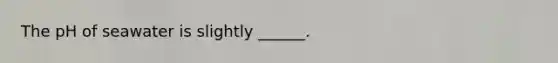 The pH of seawater is slightly ______.