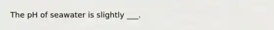 The pH of seawater is slightly ___.