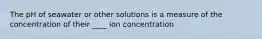 The pH of seawater or other solutions is a measure of the concentration of their ____ ion concentration