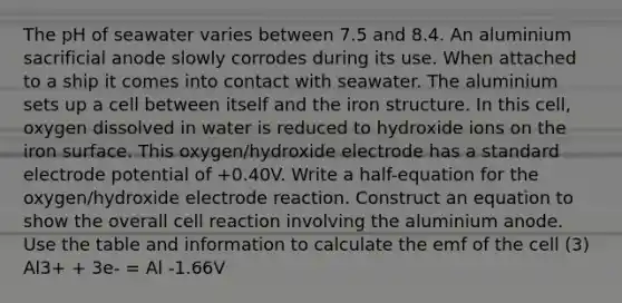 The pH of seawater varies between 7.5 and 8.4. An aluminium sacrificial anode slowly corrodes during its use. When attached to a ship it comes into contact with seawater. The aluminium sets up a cell between itself and the iron structure. In this cell, oxygen dissolved in water is reduced to hydroxide ions on the iron surface. This oxygen/hydroxide electrode has a standard <a href='https://www.questionai.com/knowledge/kGBiM9jhet-electrode-potential' class='anchor-knowledge'>electrode potential</a> of +0.40V. Write a half-equation for the oxygen/hydroxide electrode reaction. Construct an equation to show the overall cell reaction involving the aluminium anode. Use the table and information to calculate the emf of the cell (3) Al3+ + 3e- = Al -1.66V