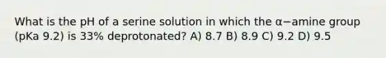 What is the pH of a serine solution in which the α−amine group (pKa 9.2) is 33% deprotonated? A) 8.7 B) 8.9 C) 9.2 D) 9.5