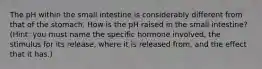 The pH within the small intestine is considerably different from that of the stomach. How is the pH raised in the small intestine? (Hint: you must name the specific hormone involved, the stimulus for its release, where it is released from, and the effect that it has.)