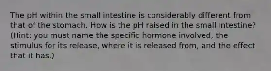 The pH within the small intestine is considerably different from that of the stomach. How is the pH raised in the small intestine? (Hint: you must name the specific hormone involved, the stimulus for its release, where it is released from, and the effect that it has.)