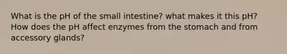 What‌ ‌is‌ ‌the‌ ‌pH‌ ‌of‌ ‌the‌ ‌small‌ ‌intestine‌? what‌ ‌makes‌ ‌it‌ ‌this‌ ‌pH?‌ ‌How‌ ‌does‌ ‌the‌ ‌pH‌ ‌affect‌ ‌enzymes‌ ‌from‌ ‌the‌ ‌stomach‌ ‌and‌ ‌from‌ ‌accessory‌ ‌glands?‌ ‌