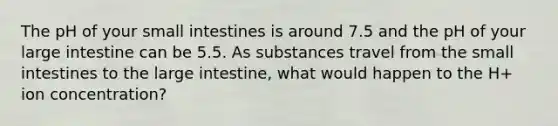 The pH of your small intestines is around 7.5 and the pH of your <a href='https://www.questionai.com/knowledge/kGQjby07OK-large-intestine' class='anchor-knowledge'>large intestine</a> can be 5.5. As substances travel from <a href='https://www.questionai.com/knowledge/kt623fh5xn-the-small-intestine' class='anchor-knowledge'>the small intestine</a>s to the large intestine, what would happen to the H+ ion concentration?