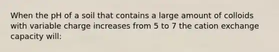 When the pH of a soil that contains a large amount of colloids with variable charge increases from 5 to 7 the cation exchange capacity will: